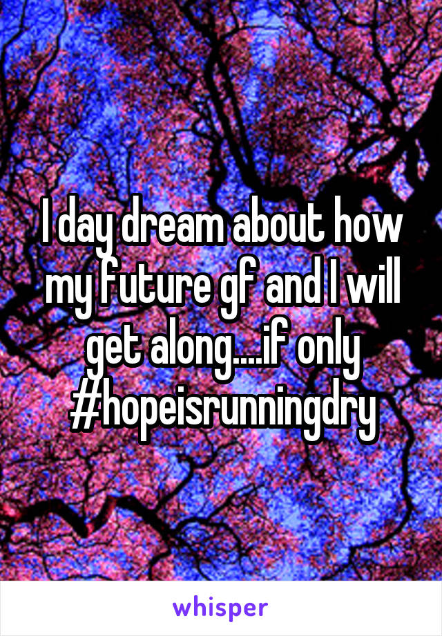I day dream about how my future gf and I will get along....if only #hopeisrunningdry