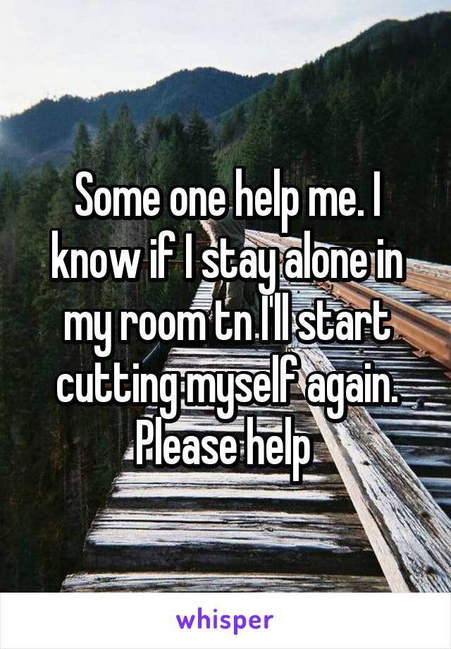 Some one help me. I know if I stay alone in my room tn I'll start cutting myself again. Please help 