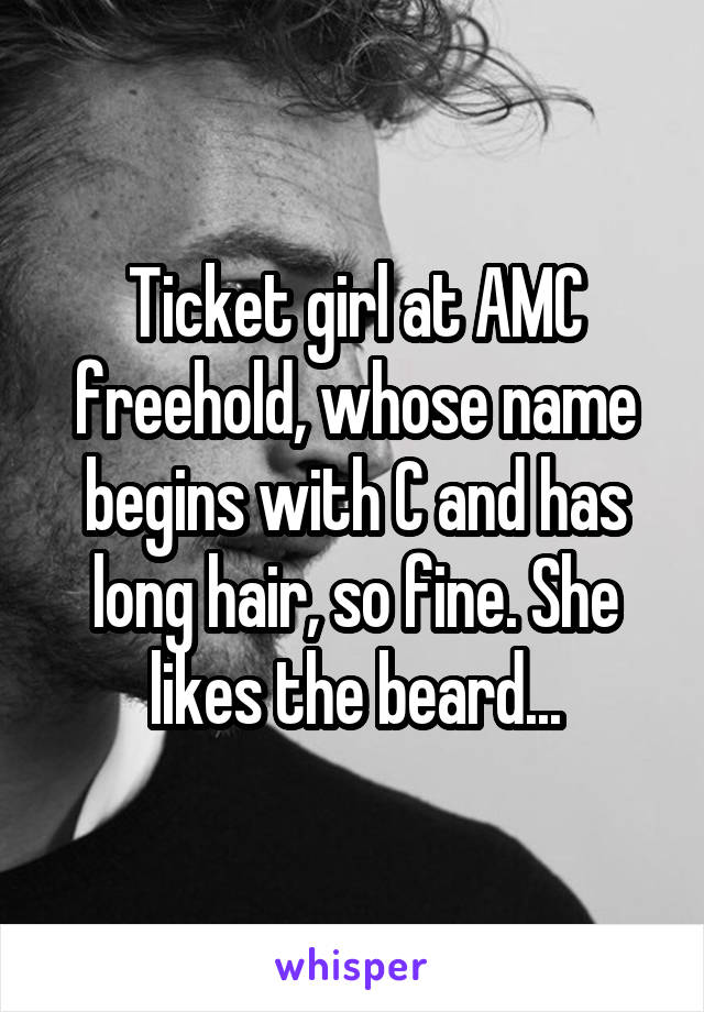 Ticket girl at AMC freehold, whose name begins with C and has long hair, so fine. She likes the beard...