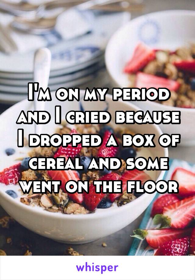 I'm on my period and I cried because I dropped a box of cereal and some went on the floor