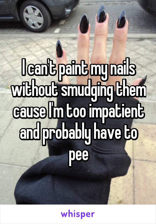 I can't paint my nails without smudging them cause I'm too impatient and probably have to pee