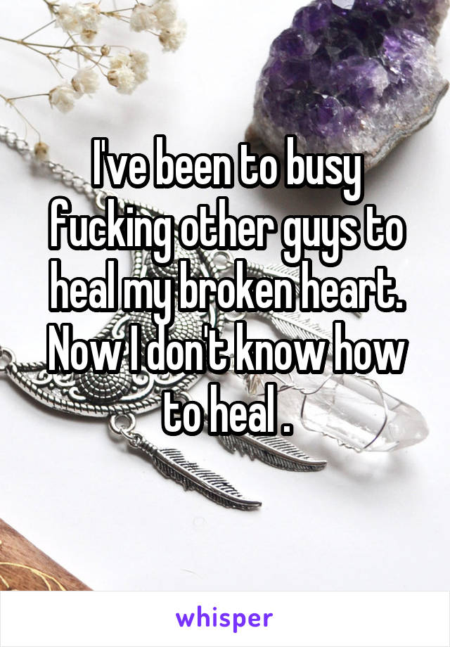 I've been to busy fucking other guys to heal my broken heart. Now I don't know how to heal .

