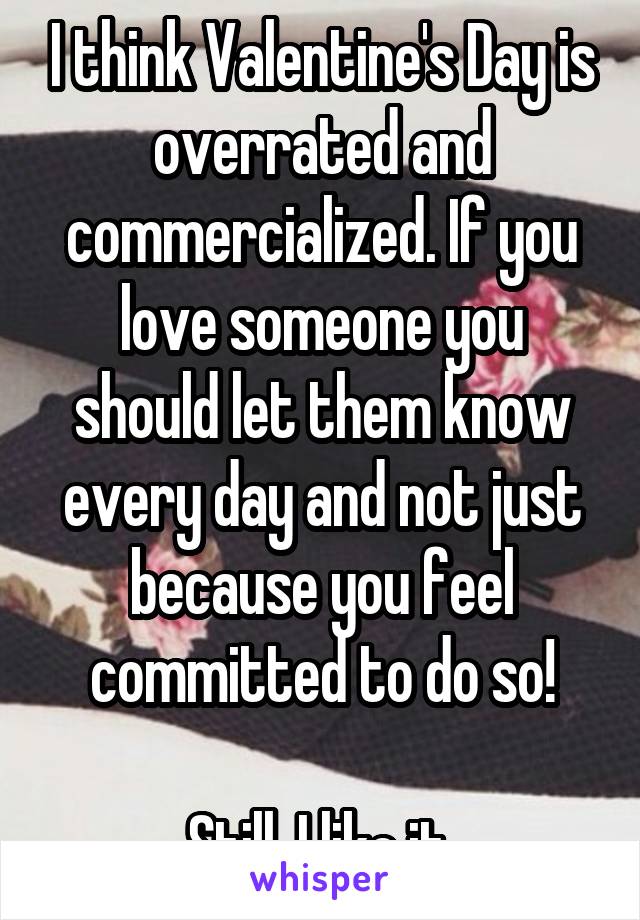I think Valentine's Day is overrated and commercialized. If you love someone you should let them know every day and not just because you feel committed to do so!

Still, I like it 