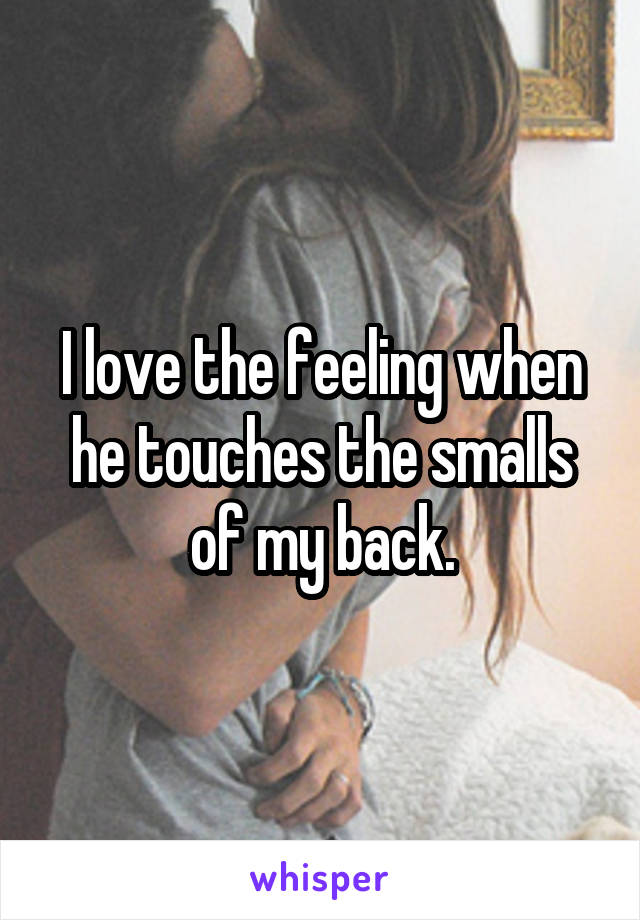 I love the feeling when he touches the smalls of my back.