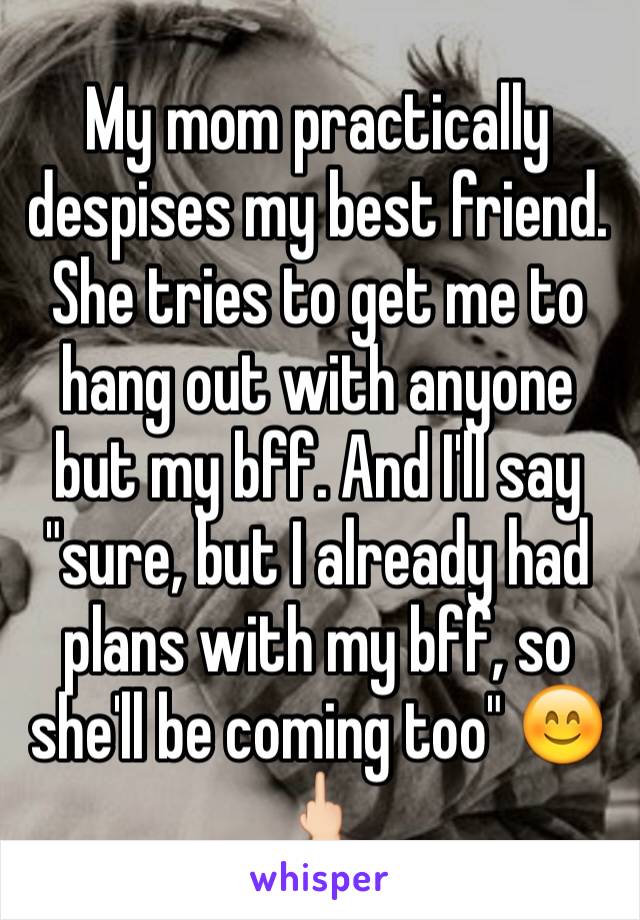 My mom practically despises my best friend. She tries to get me to hang out with anyone but my bff. And I'll say "sure, but I already had plans with my bff, so she'll be coming too" 😊🖕🏻