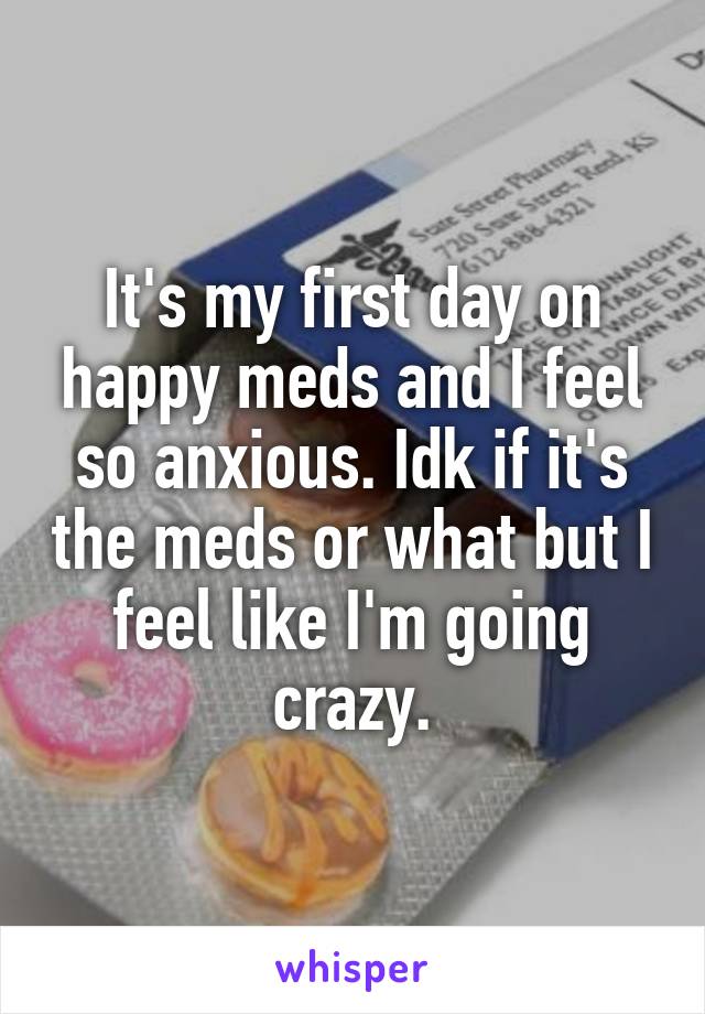 It's my first day on happy meds and I feel so anxious. Idk if it's the meds or what but I feel like I'm going crazy.
