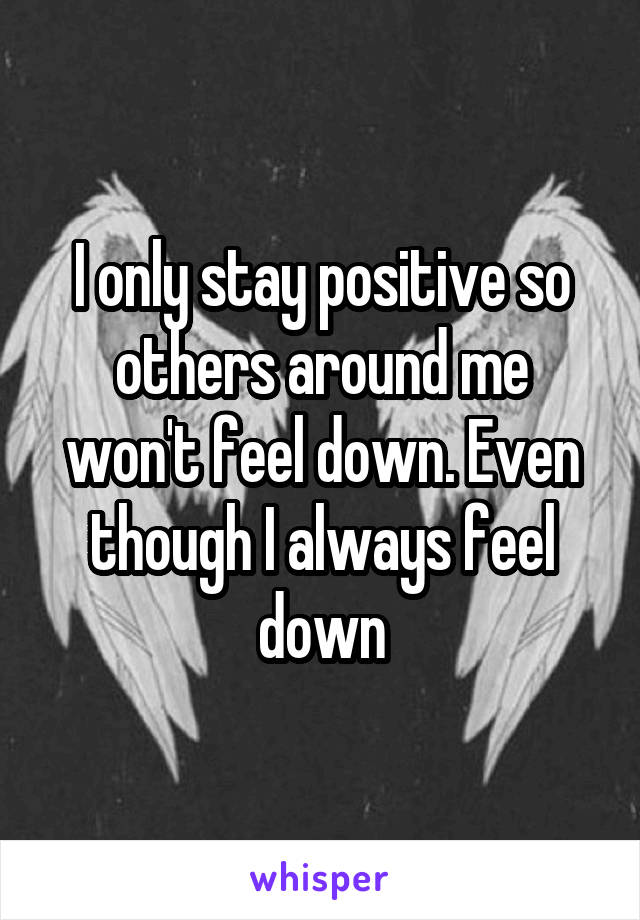 I only stay positive so others around me won't feel down. Even though I always feel down