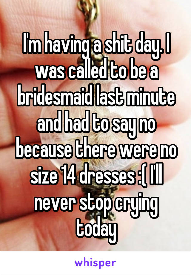 I'm having a shit day. I was called to be a bridesmaid last minute and had to say no because there were no size 14 dresses :( I'll never stop crying today