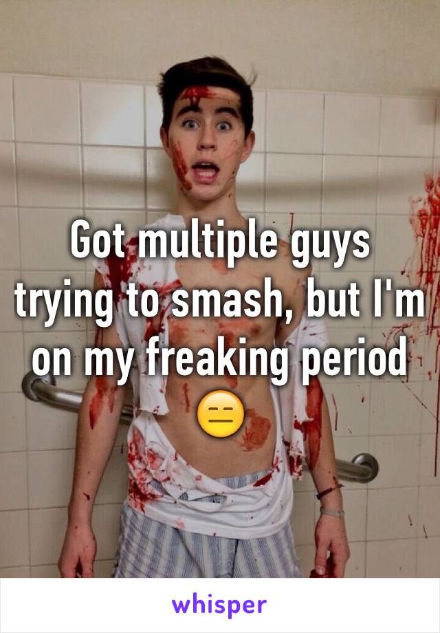 Got multiple guys trying to smash, but I'm on my freaking period 😑
