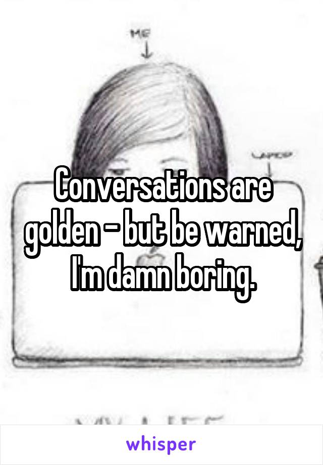 Conversations are golden - but be warned, I'm damn boring.