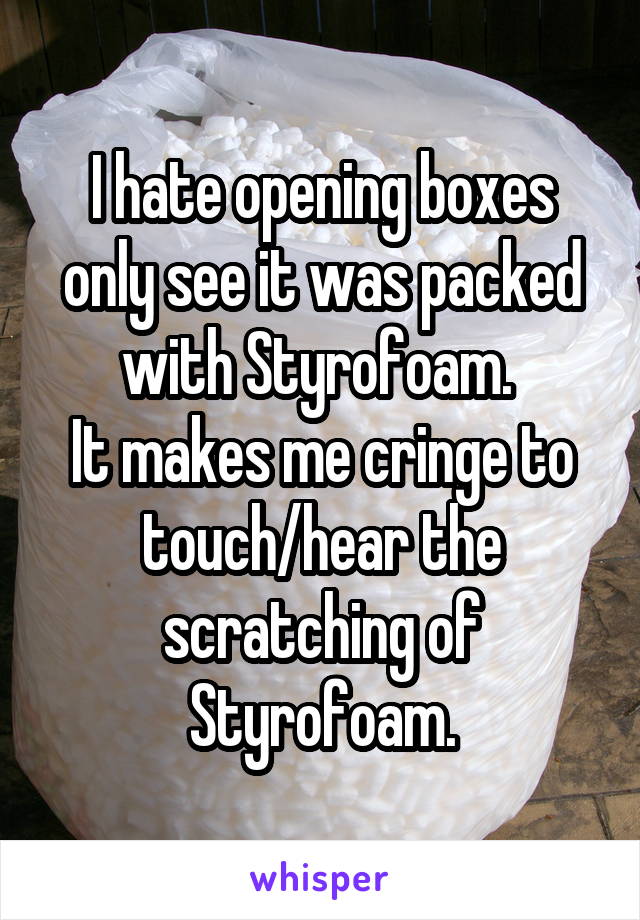 I hate opening boxes only see it was packed with Styrofoam. 
It makes me cringe to touch/hear the scratching of Styrofoam.