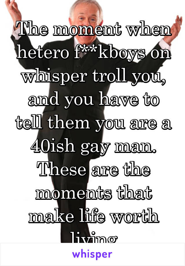 The moment when hetero f**kboys on whisper troll you, and you have to tell them you are a 40ish gay man. These are the moments that make life worth living