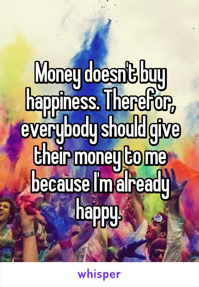 Money doesn't buy happiness. Therefor, everybody should give their money to me because I'm already happy. 