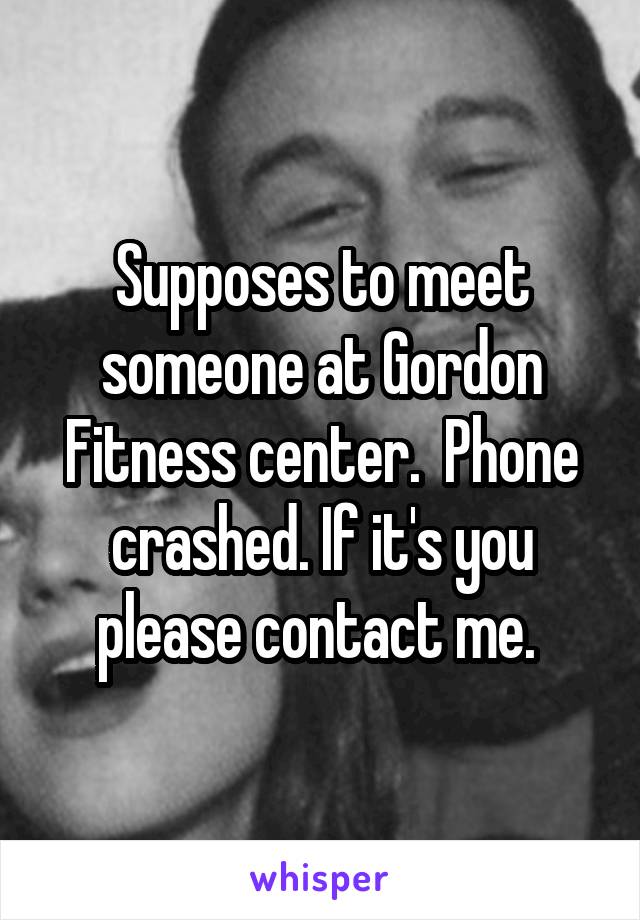 Supposes to meet someone at Gordon Fitness center.  Phone crashed. If it's you please contact me. 