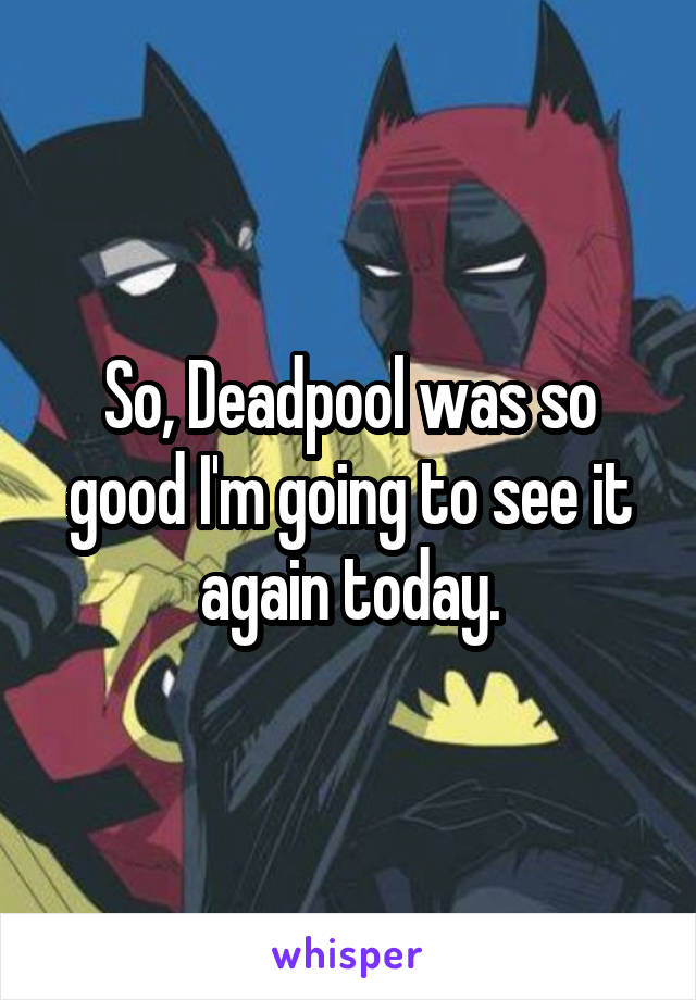 So, Deadpool was so good I'm going to see it again today.