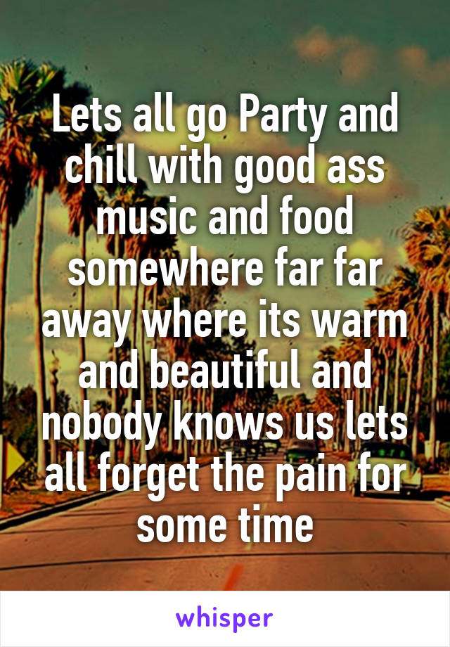 Lets all go Party and chill with good ass music and food somewhere far far away where its warm and beautiful and nobody knows us lets all forget the pain for some time