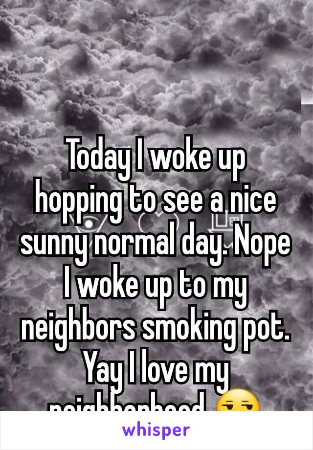 Today I woke up hopping to see a nice sunny normal day. Nope I woke up to my neighbors smoking pot. Yay I love my neighborhood.😒