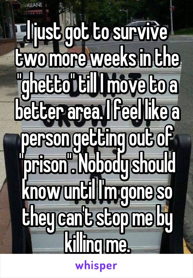 I just got to survive two more weeks in the "ghetto" till I move to a better area. I feel like a person getting out of "prison". Nobody should know until I'm gone so they can't stop me by killing me.