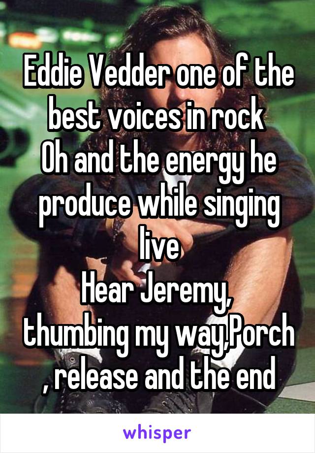 Eddie Vedder one of the best voices in rock 
Oh and the energy he produce while singing live
Hear Jeremy,  thumbing my way,Porch , release and the end