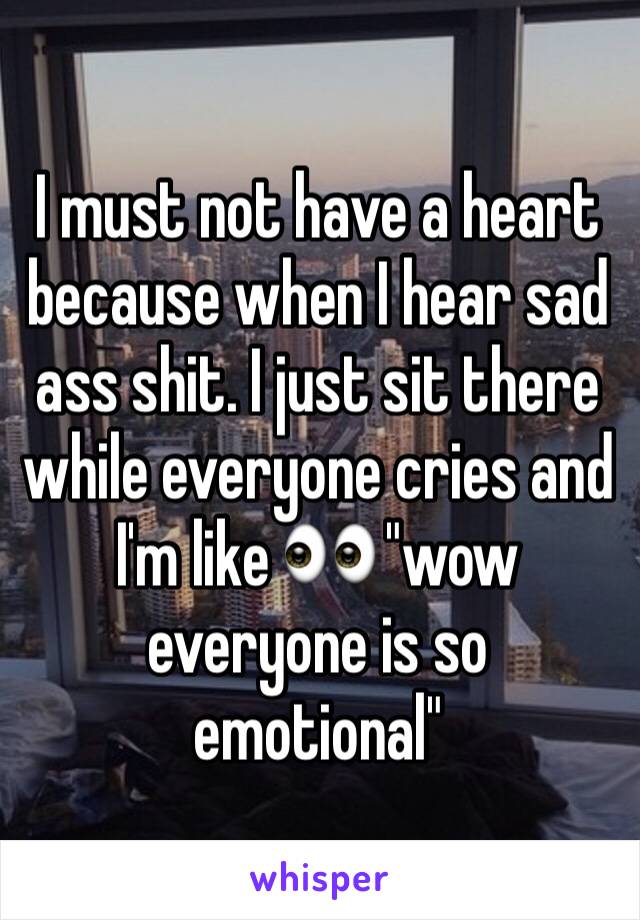 I must not have a heart because when I hear sad ass shit. I just sit there while everyone cries and I'm like 👀 "wow everyone is so emotional"
