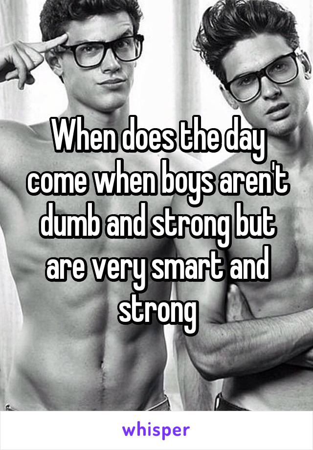 When does the day come when boys aren't dumb and strong but are very smart and strong