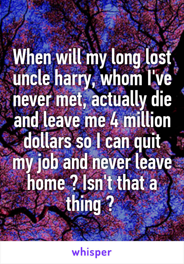 When will my long lost uncle harry, whom I've never met, actually die and leave me 4 million dollars so I can quit my job and never leave home ? Isn't that a thing ? 