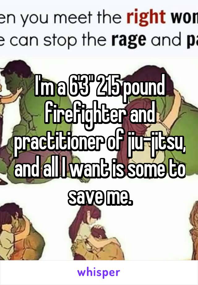 I'm a 6'3" 215 pound firefighter and practitioner of jiu-jitsu, and all I want is some to save me.