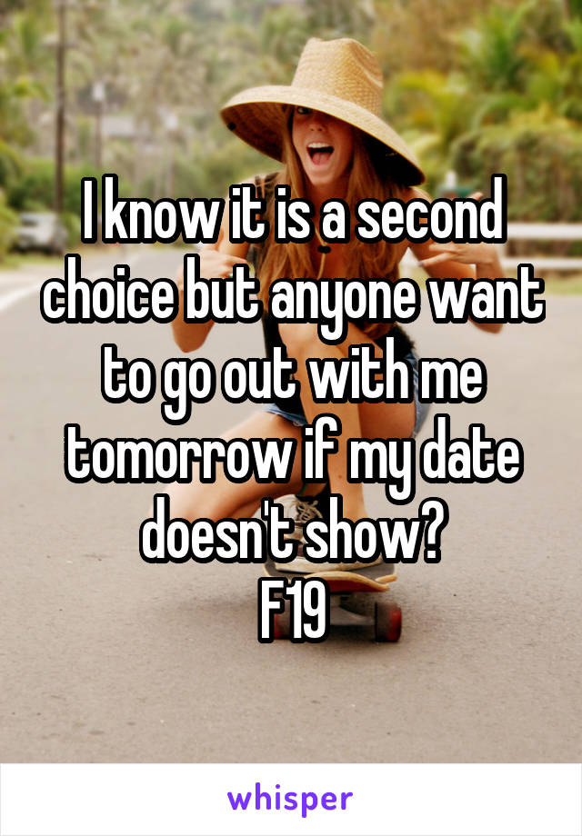 I know it is a second choice but anyone want to go out with me tomorrow if my date doesn't show?
F19