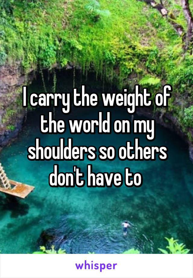 I carry the weight of the world on my shoulders so others don't have to 