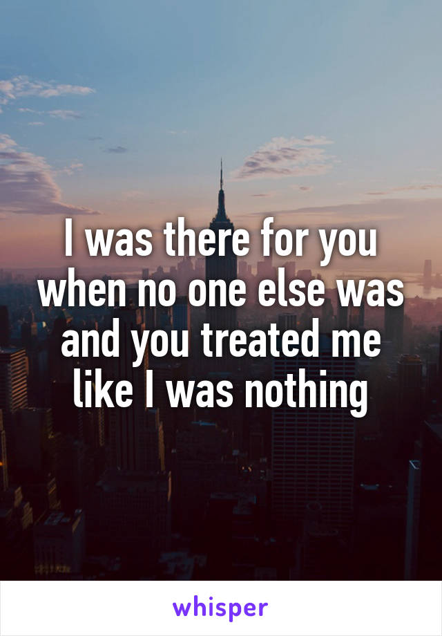 I was there for you when no one else was and you treated me like I was nothing