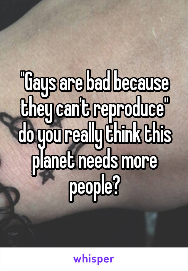 "Gays are bad because they can't reproduce" do you really think this planet needs more people?