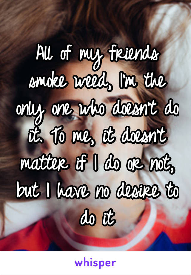 All of my friends smoke weed, I'm the only one who doesn't do it. To me, it doesn't matter if I do or not, but I have no desire to do it