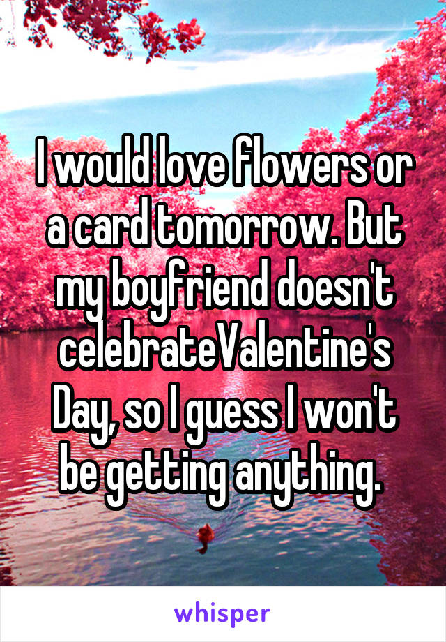 I would love flowers or a card tomorrow. But my boyfriend doesn't celebrateValentine's Day, so I guess I won't be getting anything. 