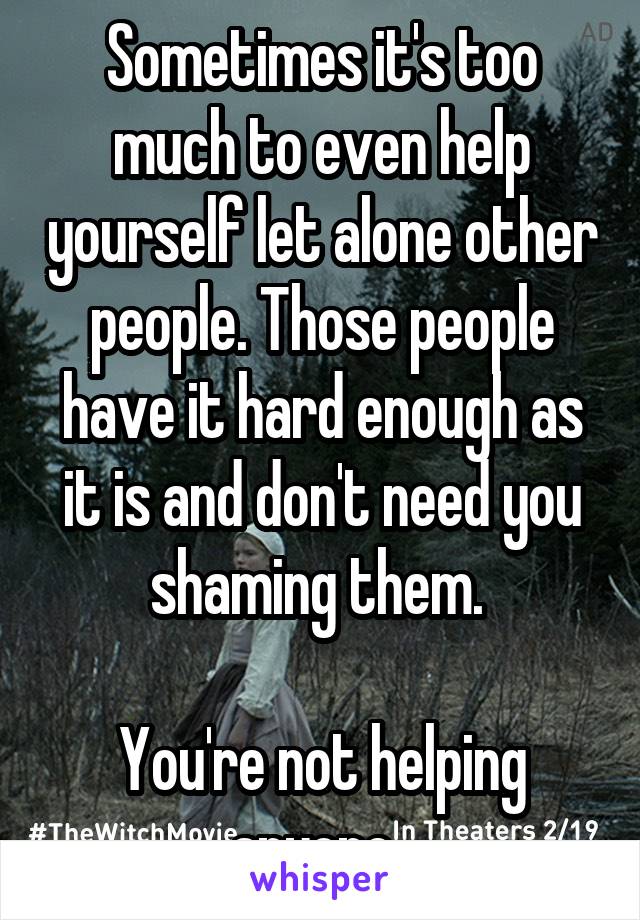 Sometimes it's too much to even help yourself let alone other people. Those people have it hard enough as it is and don't need you shaming them. 

You're not helping anyone. 