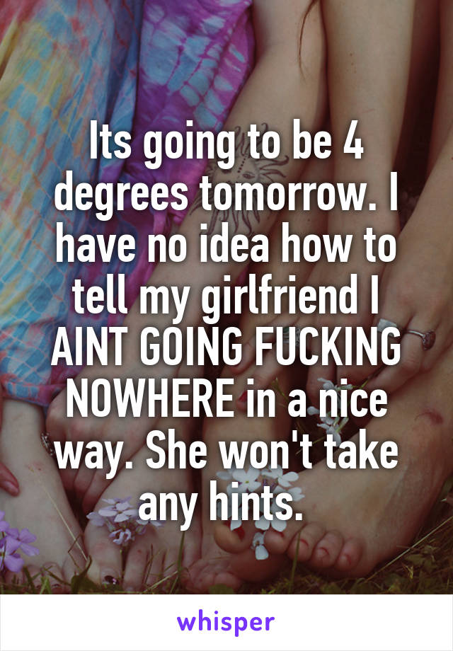 Its going to be 4 degrees tomorrow. I have no idea how to tell my girlfriend I AINT GOING FUCKING NOWHERE in a nice way. She won't take any hints. 
