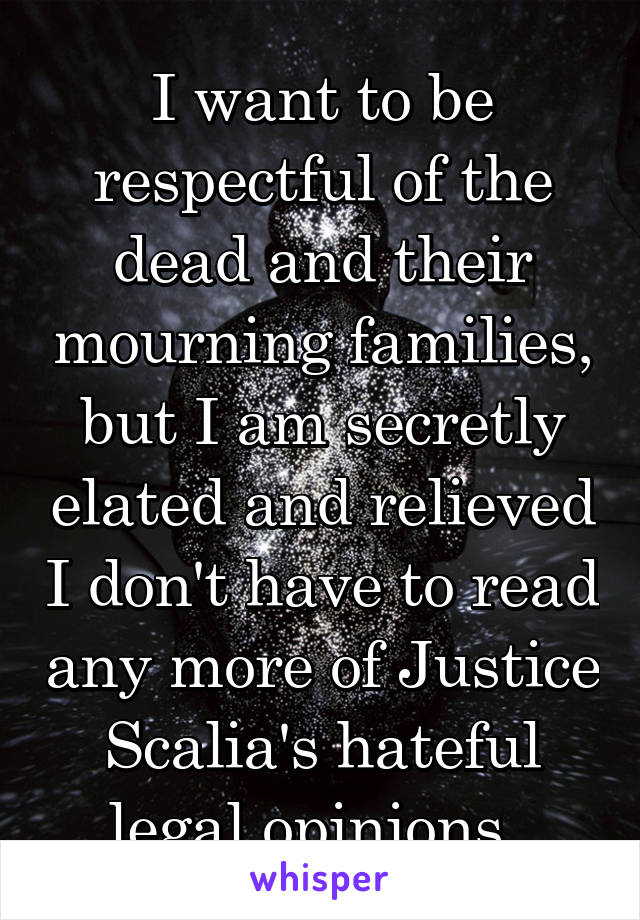 I want to be respectful of the dead and their mourning families, but I am secretly elated and relieved I don't have to read any more of Justice Scalia's hateful legal opinions. 