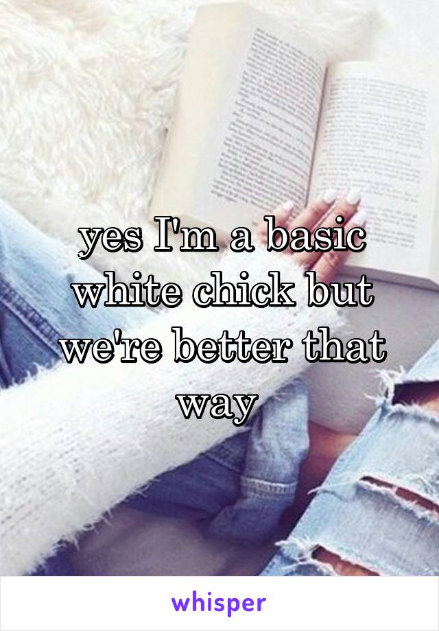 yes I'm a basic white chick but we're better that way 