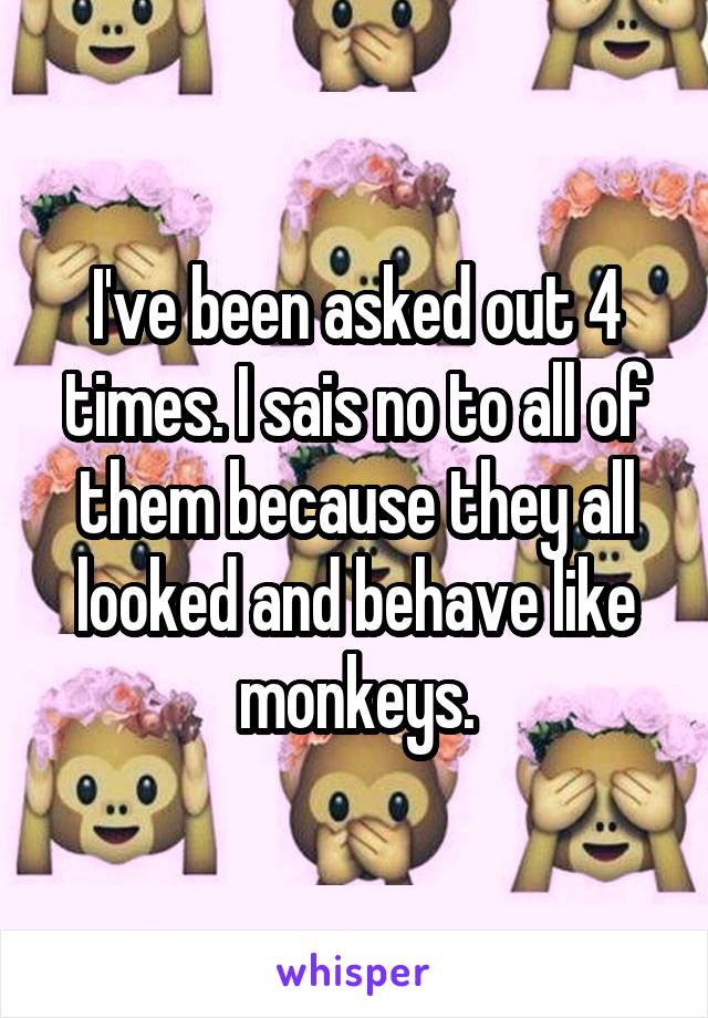 I've been asked out 4 times. I sais no to all of them because they all looked and behave like monkeys.