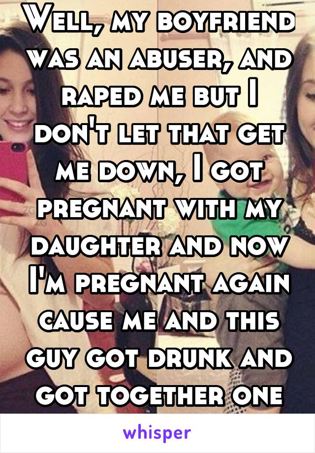 Well, my boyfriend was an abuser, and raped me but I don't let that get me down, I got pregnant with my daughter and now I'm pregnant again cause me and this guy got drunk and got together one night 
