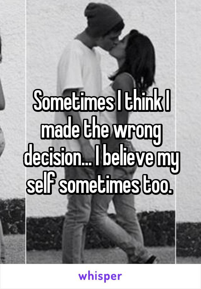Sometimes I think I made the wrong decision... I believe my self sometimes too. 