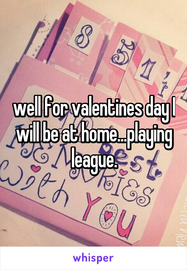 well for valentines day I will be at home...playing league.