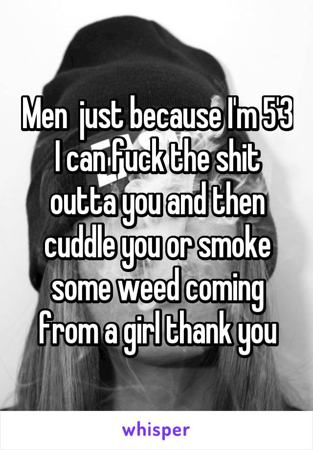 Men  just because I'm 5'3 I can fuck the shit outta you and then cuddle you or smoke some weed coming from a girl thank you