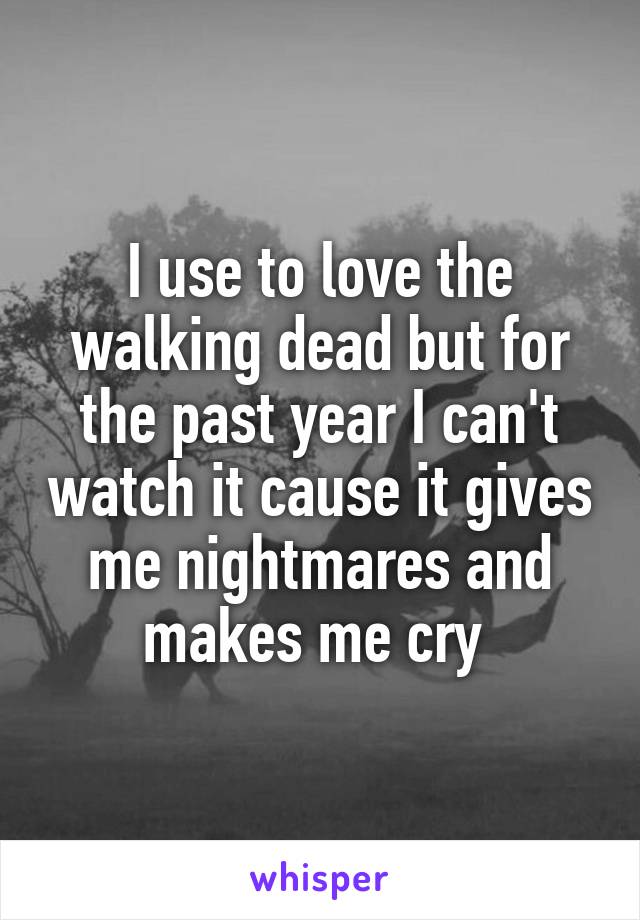 I use to love the walking dead but for the past year I can't watch it cause it gives me nightmares and makes me cry 