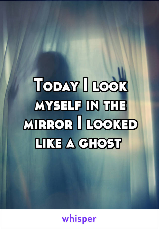 Today I look myself in the mirror I looked like a ghost 