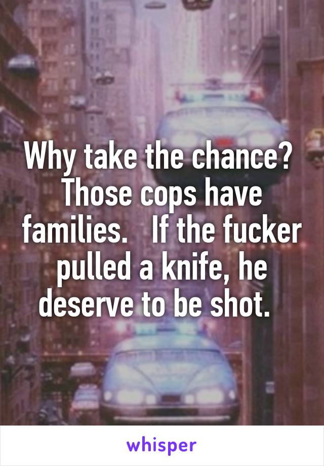 Why take the chance?  Those cops have families.   If the fucker pulled a knife, he deserve to be shot.  