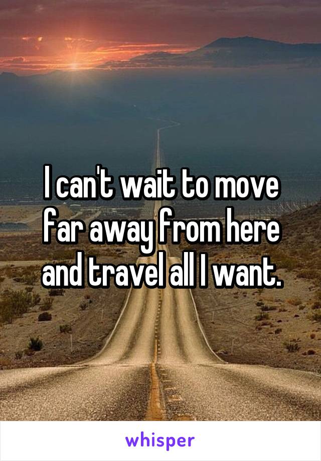 I can't wait to move far away from here and travel all I want.