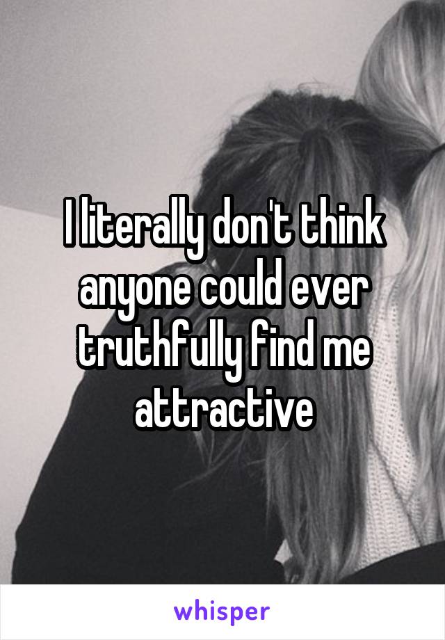 I literally don't think anyone could ever truthfully find me attractive