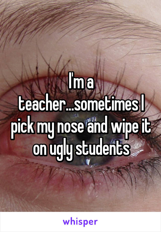I'm a teacher...sometimes I pick my nose and wipe it on ugly students