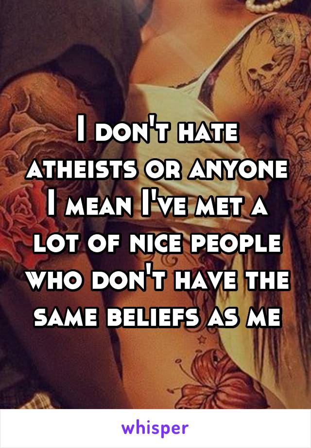 I don't hate atheists or anyone I mean I've met a lot of nice people who don't have the same beliefs as me