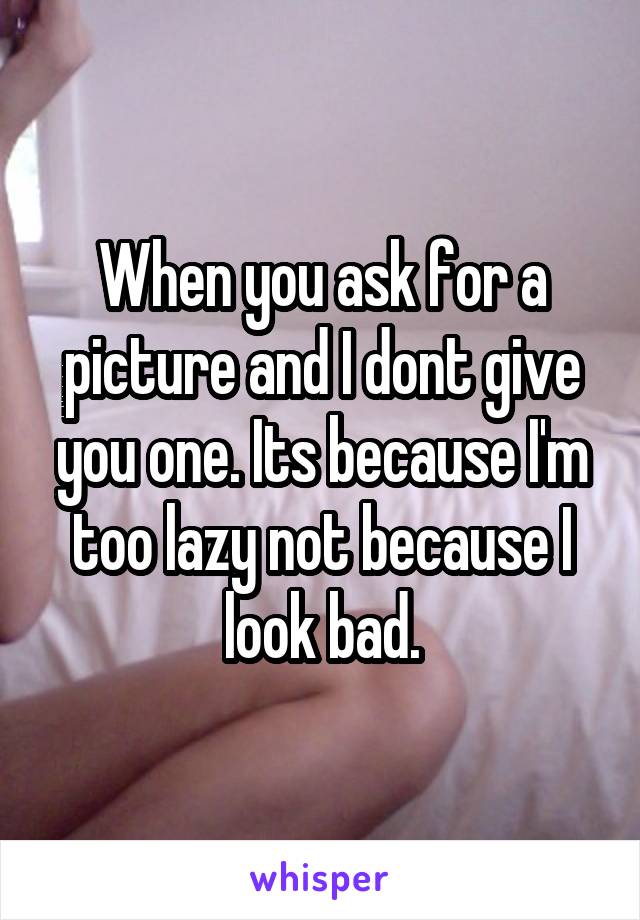 When you ask for a picture and I dont give you one. Its because I'm too lazy not because I look bad.